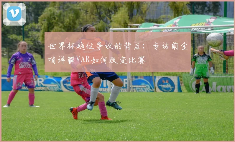 世界杯越位争议的背后：专访前金哨详解VAR如何改变比赛